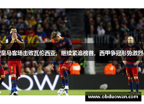 皇马客场击败瓦伦西亚，继续紧追榜首，西甲争冠形势激烈