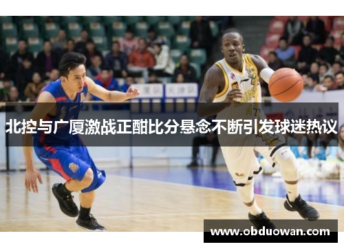 北控与广厦激战正酣比分悬念不断引发球迷热议